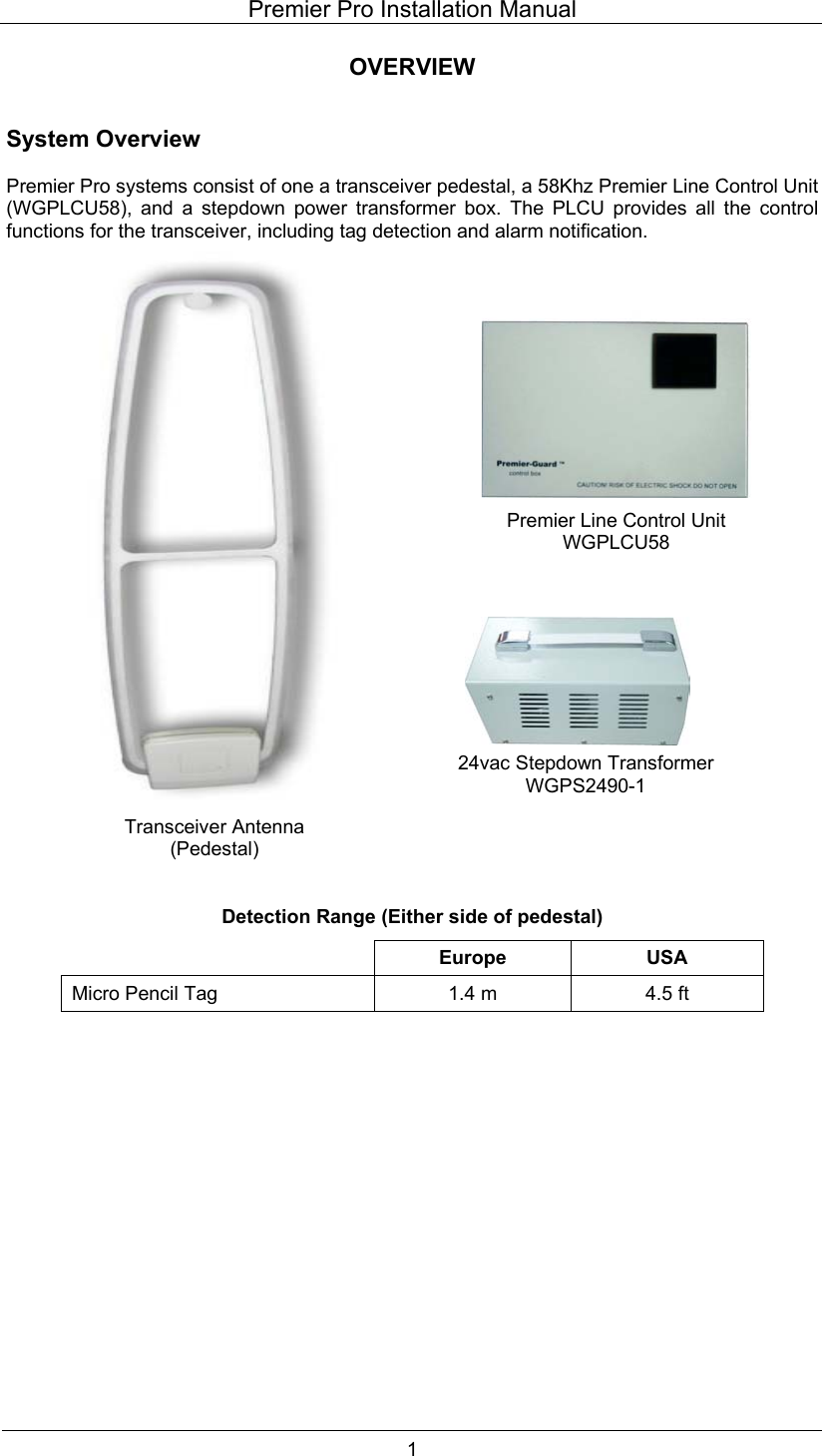 Premier Pro Installation Manual  1 OVERVIEW   System Overview  Premier Pro systems consist of one a transceiver pedestal, a 58Khz Premier Line Control Unit (WGPLCU58), and a stepdown power transformer box. The PLCU provides all the control functions for the transceiver, including tag detection and alarm notification.                              Detection Range (Either side of pedestal)  Europe USA Micro Pencil Tag  1.4 m  4.5 ft  Premier Line Control Unit WGPLCU58 24vac Stepdown Transformer WGPS2490-1 Transceiver Antenna (Pedestal) 
