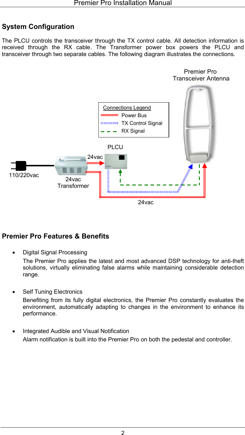 Premier Pro Installation Manual  2  System Configuration  The PLCU controls the transceiver through the TX control cable. All detection information is received through the RX cable. The Transformer power box powers the PLCU and transceiver through two separate cables. The following diagram illustrates the connections.                           Premier Pro Features &amp; Benefits  &bull;  Digital Signal Processing The Premier Pro applies the latest and most advanced DSP technology for anti-theft solutions, virtually eliminating false alarms while maintaining considerable detection range.  &bull;  Self Tuning Electronics Benefiting from its fully digital electronics, the Premier Pro constantly evaluates the environment, automatically adapting to changes in the environment to enhance its performance.  &bull;  Integrated Audible and Visual Notification Alarm notification is built into the Premier Pro on both the pedestal and controller.      Connections Legend Power Bus TX Control SignalRX Signal Premier Pro  Transceiver Antenna 24vac24vac Transformer PLCU 110/220vac 24vac