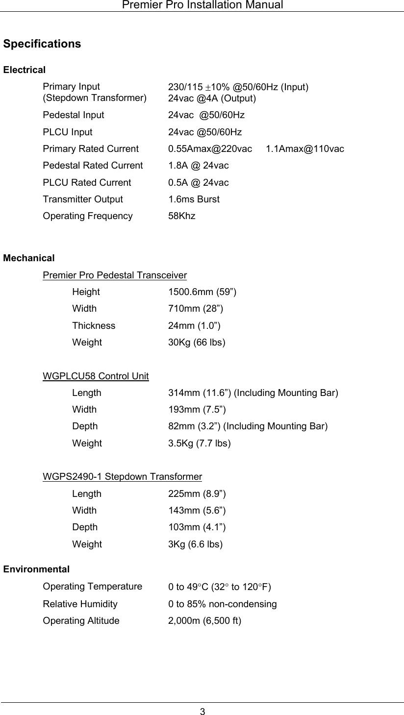 Premier Pro Installation Manual  3  Specifications  Electrical  Primary Input (Stepdown Transformer) 230/115 &plusmn;10% @50/60Hz (Input) 24vac @4A (Output)   Pedestal Input  24vac  @50/60Hz   PLCU Input  24vac @50/60Hz   Primary Rated Current  0.55Amax@220vac     1.1Amax@110vac   Pedestal Rated Current  1.8A @ 24vac   PLCU Rated Current  0.5A @ 24vac   Transmitter Output  1.6ms Burst  Operating Frequency 58Khz     Mechanical   Premier Pro Pedestal Transceiver   Height  1500.6mm (59&rdquo;)   Width  710mm (28&rdquo;)   Thickness  24mm (1.0&rdquo;)     Weight  30Kg (66 lbs)      WGPLCU58 Control Unit     Length  314mm (11.6&rdquo;) (Including Mounting Bar)   Width  193mm (7.5&rdquo;)     Depth  82mm (3.2&rdquo;) (Including Mounting Bar)   Weight  3.5Kg (7.7 lbs)      WGPS2490-1 Stepdown Transformer   Length  225mm (8.9&rdquo;)   Width  143mm (5.6&rdquo;)   Depth  103mm (4.1&rdquo;)     Weight  3Kg (6.6 lbs) Environmental  Operating Temperature 0 to 49&deg;C (32&deg; to 120&deg;F)   Relative Humidity  0 to 85% non-condensing   Operating Altitude  2,000m (6,500 ft)     