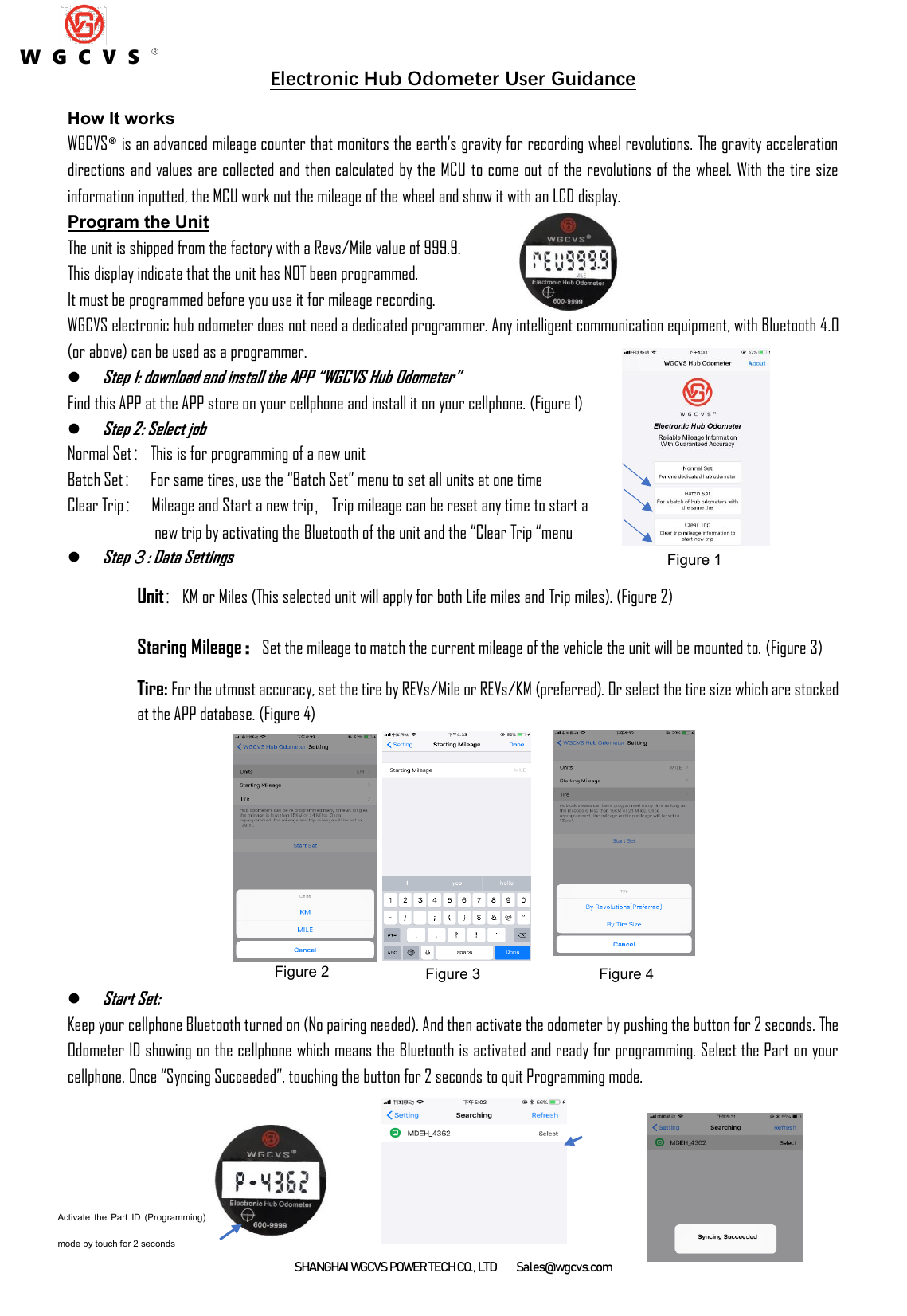 SHANGHAI WGCVS POWER TECH CO., LTD      Sales@wgcvs.com Electronic Hub Odometer User Guidance How It works WGCVS® is an advanced mileage counter that monitors the earth’s gravity for recording wheel revolutions. The gravity acceleration directions and values are collected and then calculated by the MCU to come out of the revolutions of the wheel. With the tire size information inputted, the MCU work out the mileage of the wheel and show it with an LCD display. Program the Unit The unit is shipped from the factory with a Revs/Mile value of 999.9.   This display indicate that the unit has NOT been programmed.   It must be programmed before you use it for mileage recording.   WGCVS electronic hub odometer does not need a dedicated programmer. Any intelligent communication equipment, with Bluetooth 4.0 (or above) can be used as a programmer. ⚫ Step 1: download and install the APP “WGCVS Hub Odometer”   Find this APP at the APP store on your cellphone and install it on your cellphone. (Figure 1)   ⚫ Step 2: Select job Normal Set：This is for programming of a new unit Batch Set：  For same tires, use the “Batch Set” menu to set all units at one time Clear Trip：  Mileage and Start a new trip，Trip mileage can be reset any time to start a   new trip by activating the Bluetooth of the unit and the “Clear Trip “menu ⚫ Step３: Data Settings Unit：KM or Miles (This selected unit will apply for both Life miles and Trip miles). (Figure 2) Staring Mileage：Set the mileage to match the current mileage of the vehicle the unit will be mounted to. (Figure 3) Tire: For the utmost accuracy, set the tire by REVs/Mile or REVs/KM (preferred). Or select the tire size which are stocked at the APP database. (Figure 4)               ⚫ Start Set:   Keep your cellphone Bluetooth turned on (No pairing needed). And then activate the odometer by pushing the button for 2 seconds. The Odometer ID showing on the cellphone which means the Bluetooth is activated and ready for programming. Select the Part on your cellphone. Once “Syncing Succeeded”, touching the button for 2 seconds to quit Programming mode.       Figure 1 Figure 2 Figure 3 Figure 4 W G C V S ® Activate  the  Part  ID  (Programming) mode by touch for 2 seconds   