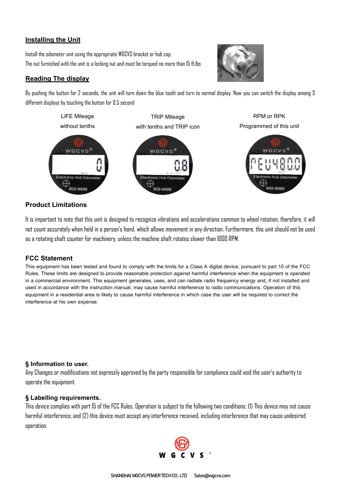 SHANGHAI WGCVS POWER TECH CO., LTD  Sales@wgcvs.com Installing the Unit Install the odometer unit using the appropriate WGCVS bracket or hub cap.   The nut furnished with the unit is a locking nut and must be torqued no more than 15 ft.lbs Reading The display By pushing the button for 2 seconds, the unit will turn down the blue tooth and turn to normal display. Now you can switch the display among 3 different displays by touching the button for 0.5 second Product Limitations It is important to note that this unit is designed to recognize vibrations and accelerations common to wheel rotation, therefore, it will not count accurately when held in a person’s hand, which allows movement in any direction. Furthermore, this unit should not be used as a rotating shaft counter for machinery, unless the machine shaft rotates slower than 1000 RPM. FCC Statement This equipment has been tested and found to comply with the limits for a Class A digital device, pursuant to part 15 of the FCC Rules. These limits are designed to provide reasonable protection against harmful interference when the equipment is operated in a commercial environment. This equipment generates, uses, and can radiate radio frequency energy and, if not installed and used in accordance with the instruction manual, may cause harmful interference to radio communications. Operation of this equipment in a residential area is likely to cause harmful interference in which case the user will be required to correct the interference at his own expense.§ Information to user.Any Changes or modifications not expressly approved by the party responsible for compliance could void the user&apos;s authority tooperate the equipment.§ Labelling requirements.This device complies with part 15 of the FCC Rules. Operation is subject to the following two conditions: (1) This device may not causeharmful interference, and (2) this device must accept any interference received, including interference that may cause undesiredoperation.W G C V S®LIFE Mileage without tenths RPM or RPK   Programmed of this unit TRIP Mileage with tenths and TRIP icon 