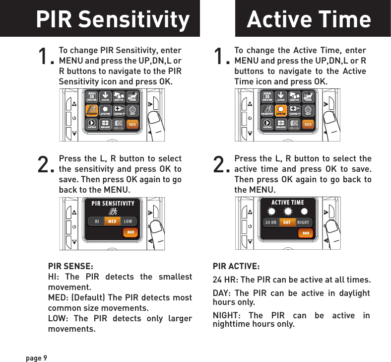 PIR ACTIVE:24 HR: The PIR can be active at all times.DAY: The PIR can be active in daylight hours only.NIGHT: The PIR can be active in nighttime hours only.page 9PIR Sensitivity1. To change PIR Sensitivity, enter MENU and press the UP,DN,L or R buttons to navigate to the PIR Sensitivity icon and press OK.2. Press the L, R button to select the sensitivity and press OK to save. Then press OK again to go back to the MENU. PIR SENSE:HI: The PIR detects the smallest movement.MED: (Default) The PIR detects most common size movements.LOW: The PIR detects only larger movements.UPOKLRDNBACKACTIVE TIMELOCATION TRIGGERDELAYPIR SENSITIVITY FLEXTIME +™+DATE &amp; TIME30PLAY BACKIMAGE TYPEVIEW ASSISTUPOKLRDNBACKHI MED LOWPIR SENSITIVITYActive Time1. To change the Active Time, enter MENU and press the UP,DN,L or R buttons to navigate to the Active Time icon and press OK.2. Press the L, R button to select the active time and press OK to save. Then press OK again to go back to the MENU. UPOKLRDNBACKACTIVE TIMELOCATION TRIGGERDELAYPIR SENSITIVITY FLEXTIME +™+DATE &amp; TIME30PLAY BACKIMAGE TYPEVIEW ASSISTUPOKLRDNBACK24 HR DAY NIGHTACTIVE TIMEPIR SENSITIVITY ACTIVE TIME