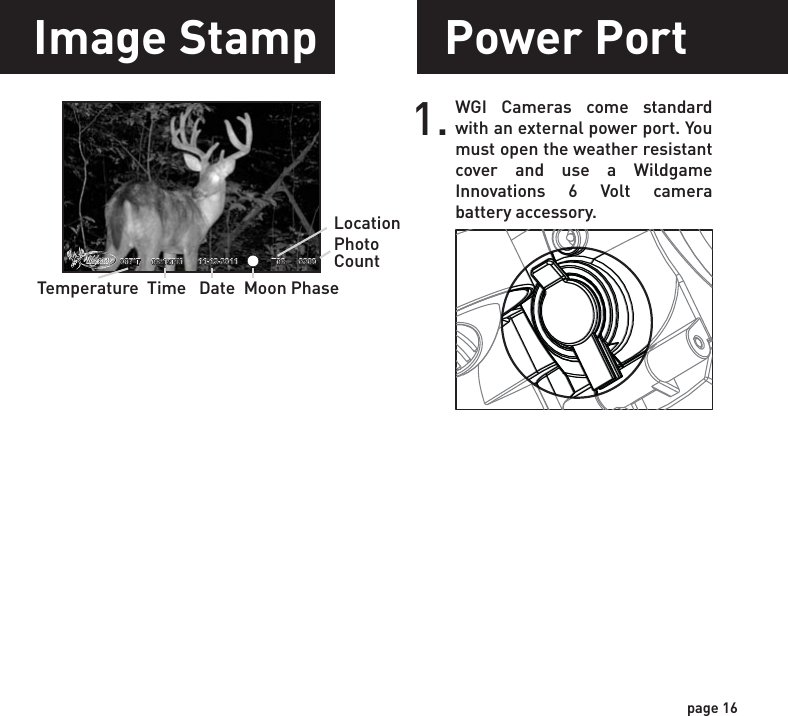 page 16Power PortImage StampWGI Cameras come standard with an external power port. You must open the weather resistant cover and use a Wildgame Innovations 6 Volt camera battery accessory.1.       087°F  08:15PM       11-12-2011               T08      0200 Temperature  Time   Date  Moon PhaseLocationPhotoCount
