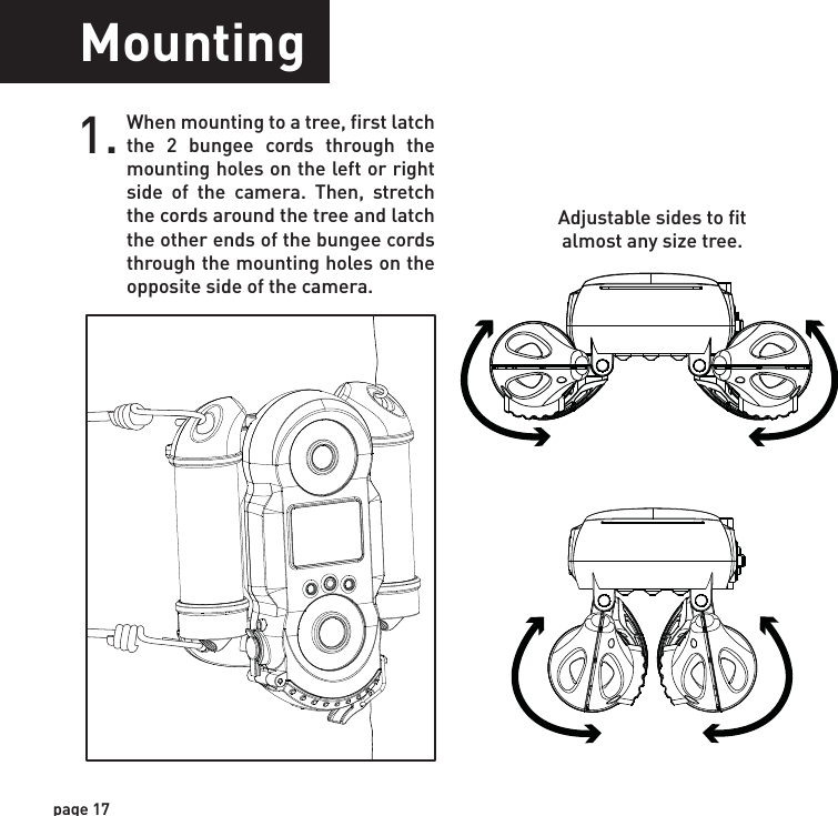 page 17MountingWhen mounting to a tree, first latch the 2 bungee cords through the mounting holes on the left or right side of the camera. Then, stretch the cords around the tree and latch the other ends of the bungee cords through the mounting holes on the opposite side of the camera. 1.Adjustable sides to fit almost any size tree.