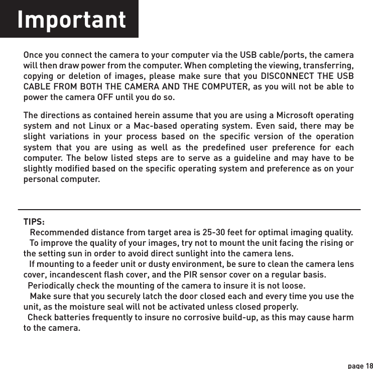 page 18ImportantOnce you connect the camera to your computer via the USB cable/ports, the camera will then draw power from the computer. When completing the viewing, transferring, copying or deletion of images, please make sure that you DISCONNECT THE USB CABLE FROM BOTH THE CAMERA AND THE COMPUTER, as you will not be able to power the camera OFF until you do so.The directions as contained herein assume that you are using a Microsoft operating system and not Linux or a Mac-based operating system. Even said, there may be slight variations in your process based on the specific version of the operation system that you are using as well as the predefined user preference for each computer. The below listed steps are to serve as a guideline and may have to be slightly modified based on the specific operating system and preference as on your personal computer.TIPS:    Recommended distance from target area is 25-30 feet for optimal imaging quality.    To improve the quality of your images, try not to mount the unit facing the rising or the setting sun in order to avoid direct sunlight into the camera lens.   If mounting to a feeder unit or dusty environment, be sure to clean the camera lens cover, incandescent flash cover, and the PIR sensor cover on a regular basis.  Periodically check the mounting of the camera to insure it is not loose.   Make sure that you securely latch the door closed each and every time you use the unit, as the moisture seal will not be activated unless closed properly.  Check batteries frequently to insure no corrosive build-up, as this may cause harm to the camera.