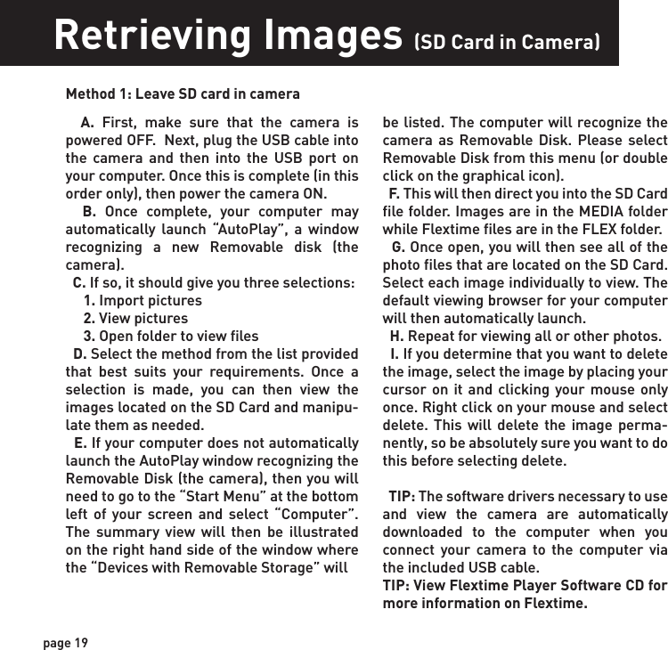 page 19Retrieving Images (SD Card in Camera)Method 1: Leave SD card in camera  A. First, make sure that the camera is powered OFF.  Next, plug the USB cable into the camera and then into the USB port on your computer. Once this is complete (in this order only), then power the camera ON.    B. Once complete, your computer may automatically launch “AutoPlay”, a window recognizing a new Removable disk (the camera).   C. If so, it should give you three selections:     1. Import pictures     2. View pictures     3. Open folder to view files  D. Select the method from the list provided that best suits your requirements. Once a selection is made, you can then view the images located on the SD Card and manipu-late them as needed.  E. If your computer does not automatically launch the AutoPlay window recognizing the Removable Disk (the camera), then you will need to go to the “Start Menu” at the bottom left of your screen and select “Computer”. The summary view will then be illustrated on the right hand side of the window where the “Devices with Removable Storage” will   be listed. The computer will recognize the camera as Removable Disk. Please select Removable Disk from this menu (or double click on the graphical icon).  F. This will then direct you into the SD Card file folder. Images are in the MEDIA folder while Flextime files are in the FLEX folder.  G. Once open, you will then see all of the photo files that are located on the SD Card.  Select each image individually to view. The default viewing browser for your computer will then automatically launch.  H. Repeat for viewing all or other photos.  I. If you determine that you want to delete the image, select the image by placing your cursor on it and clicking your mouse only once. Right click on your mouse and select delete. This will delete the image perma-nently, so be absolutely sure you want to do this before selecting delete.  TIP: The software drivers necessary to use and view the camera are automatically downloaded to the computer when you connect your camera to the computer via the included USB cable. TIP: View Flextime Player Software CD for more information on Flextime.