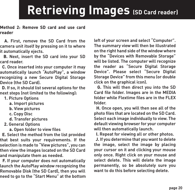page 20Retrieving Images (SD Card reader)Method 2: Remove SD card and use card reader  A. First, remove the SD Card from the camera unit itself by pressing on it to where it automatically ejects.   B. Next, insert the SD card into your SD card reader.   C. Once inserted into your computer it may automatically launch “AutoPlay”, a window recognizing a new Secure Digital Storage Device (the SD Card).   D. If so, it should list several options for the next steps (not limited to the following):    1. Picture Options         a. Import pictures         b. View pictures         c. Copy Disc         d. Transfer pictures    2. General Options         a. Open folder to view files  E. Select the method from the list provided that best suits your requirements. If the selection is made to “View pictures”, you can then view the images located on the SD Card and manipulate them as needed.  F. If your computer does not automatically launch the AutoPlay window recognizing the Removable Disk (the SD Card), then you will need to go to the “Start Menu” at the bottom left of your screen and select “Computer”. The summary view will then be illustrated on the right hand side of the window where by the “Devices with Removable Storage” will be listed. The computer will recognize the reader as “Secure Digital Storage Device”. Please select “Secure Digital Storage Device” from this menu (or double click on the graphical icon).  G. This will then direct you into the SD Card file folder. Images are in the MEDIA folder while Flextime files are in the FLEX folder.  H. Once open, you will then see all of the photo files that are located on the SD Card.  Select each image individually to view. The default viewing browser for your computer will then automatically launch.  I. Repeat for viewing all or other photos.  J. If you determine that you want to delete the image, select the image by placing your cursor on it and clicking your mouse only once. Right click on your mouse and select delete. This will delete the image permanently, so be absolutely sure you want to do this before selecting delete.
