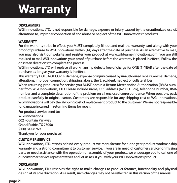 page 21WarrantyWARRANTYFor the warranty to be in eect, you MUST completely ll out and mail the warranty card along with your proof of purchase to WGI Innovations within (14) days after the date of purchase. As an alternative to mail, you may also visit our website and register your product at www.wildgameinnovations.com (you are still required to mail WGI Innovations your proof of purchase before the warranty is placed in eect.) Follow the onscreen directions to complete the process.WGI Innovations, LTD will replace all workmanship defects free of charge for ONE (1) YEAR after the date of purchase as long as your warranty is in eect.This warranty DOES NOT COVER damage, expense or injury caused by unauthorized repairs, animal damage, alterations, improper connection, shipping, abuse, theft, accident, neglect or collateral loss.When returning product(s) for service you MUST obtain a Return Merchandise Authorization (RMA) num-ber from WGI Innovations, LTD. Please include name, UPS address (No P.O. Box), telephone number, RMA number and a complete description of the problem on all enclosed correspondence. When possible, pack product carefully in original carton. Customers are responsible for any shipping cost to WGI Innovations. WGI Innovations will pay the shipping cost of replacement product to the customer. We are not responsible for damage incurred in returning items for repair. For product service send to: WGI Innovations602 Fountain ParkwayGrand Prairie, TX 75050(800) 847-8269 Thank you for your purchase!CUSTOMER SERVICEWGI Innovations, LTD. stands behind every product we manufacture for a one year product workmanship warranty and a strong commitment to customer service. If you are in need of customer service for missing parts or need assistance with the operation or assembly of your product, we encourage you to call one of our customer service representatives and let us assist you with your WGI Innovations product.DISCLAIMERSWGI Innovations, LTD. is not responsible for damage, expense or injury caused by the unauthorized use of, alterations to, improper connection of and abuse or neglect of the WGI Innovations™ products.DISCLAIMERWGI Innovations, LTD. reserves the right to make changes to product features, functionality and physical design at its sole discretion. As a result, such changes may not be reected in this version of the manual.