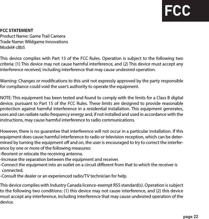 page 22FCCFCC STATEMENTProduct Name: Game Trail CameraTrade Name: Wildgame Innovations Model# c8b5This device complies with Part 15 of the FCC Rules. Operation is subject to the following two criteria: (1) This device may not cause harmful interference, and (2) This device must accept any interference received, including interference that may cause undesired operation.Warning: Changes or modications to this unit not expressly approved by the party responsible for compliance could void the user’s authority to operate the equipment.NOTE: This equipment has been tested and found to comply with the limits for a Class B digital device, pursuant to Part 15 of the FCC Rules. These limits are designed to provide reasonable protection against harmful interference in a residential installation. This equipment generates, uses and can radiate radio frequency energy and, if not installed and used in accordance with the instructions, may cause harmful interference to radio communications. However, there is no guarantee that interference will not occur in a particular installation. If this equipment does cause harmful interference to radio or television reception, which can be deter-mined by turning the equipment o and on, the user is encouraged to try to correct the interfer-ence by one or more of the following measures:-Reorient or relocate the receiving antenna.-Increase the separation between the equipment and receiver.-Connect the equipment into an outlet on a circuit dierent from that to which the receiver is   connected.-Consult the dealer or an experienced radio/TV technician for help.This device complies with Industry Canada licence-exempt RSS standard(s). Operation is subject to the following two conditions: (1) this device may not cause interference, and (2) this device must accept any interference, including interference that may cause undesired operation of the device.