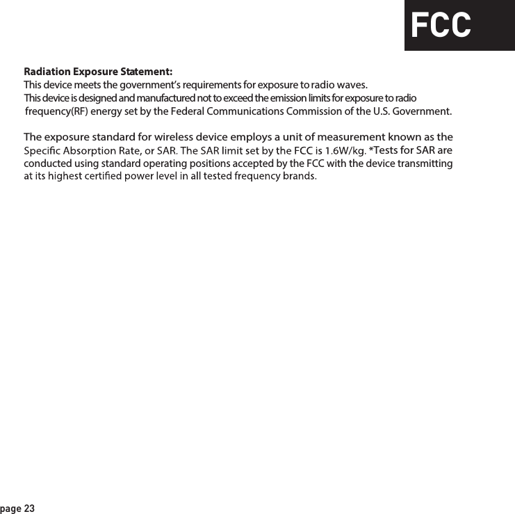 page 23FCCRadiation Exposure Statement:This device meets the government’s requirements for exposure to radio waves.This device is designed and manufactured not to exceed the emission limits for exposure to radio frequency(RF) energy set by the Federal Communications Commission of the U.S. Government.The exposure standard for wireless device employs a unit of measurement known as the  Tests for SAR are  conducted using standard operating positions accepted by the FCC with the device transmitting 