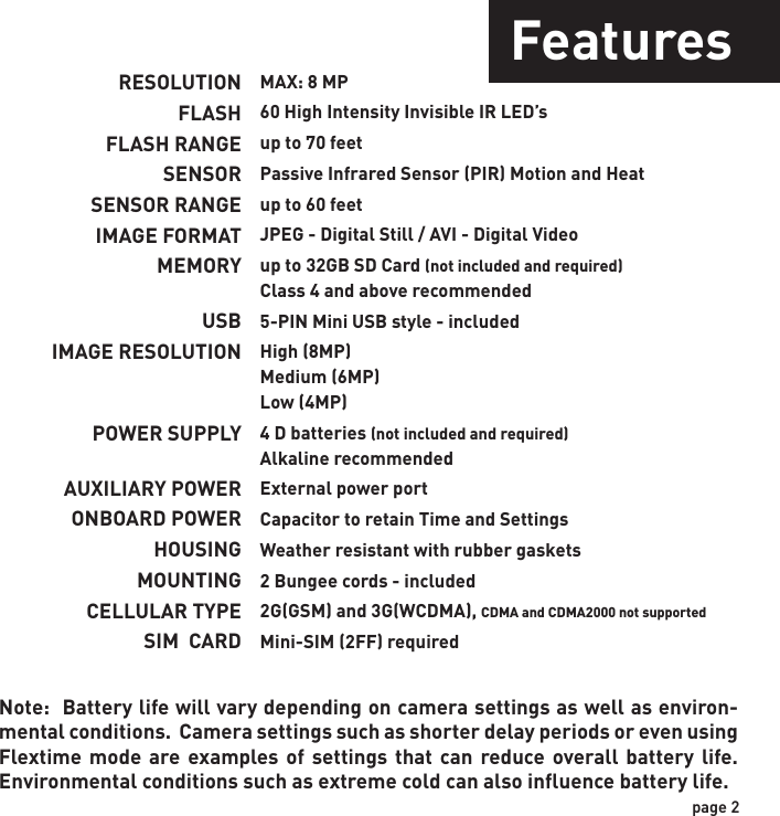 RESOLUTIONFLASHFLASH RANGESENSORSENSOR RANGEIMAGE FORMATMEMORYUSBIMAGE RESOLUTIONPOWER SUPPLYAUXILIARY POWERONBOARD POWERHOUSINGMOUNTINGCELLULAR TYPESIM  CARDMAX: 8 MP60 High Intensity Invisible IR LED’sup to 70 feetPassive Infrared Sensor (PIR) Motion and Heatup to 60 feetJPEG - Digital Still / AVI - Digital Videoup to 32GB SD Card (not included and required)Class 4 and above recommended5-PIN Mini USB style - includedHigh (8MP)Medium (6MP)Low (4MP)4 D batteries (not included and required)Alkaline recommendedExternal power portCapacitor to retain Time and SettingsWeather resistant with rubber gaskets2 Bungee cords - included2G(GSM) and 3G(WCDMA), CDMA and CDMA2000 not supportedMini-SIM (2FF) requiredNote:  Battery life will vary depending on camera settings as well as environ-mental conditions.  Camera settings such as shorter delay periods or even using Flextime mode are examples of settings that can reduce overall battery life. Environmental conditions such as extreme cold can also influence battery life.page 2Features