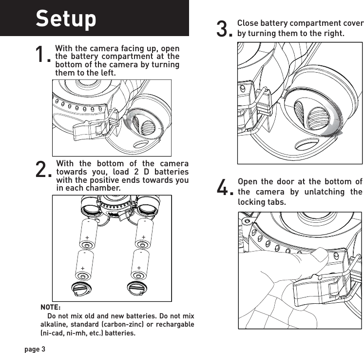 SetupWith the camera facing up, open the battery compartment at the bottom of the camera by turning them to the left.1.With the bottom of the camera towards you, load 2 D batteries with the positive ends towards you in each chamber.2.Close battery compartment cover by turning them to the right.3.Open the door at the bottom of the camera by unlatching the locking tabs.4.page 3NOTE:    Do not mix old and new batteries. Do not mix alkaline, standard (carbon-zinc) or rechargable (ni-cad, ni-mh, etc.) batteries.++++----