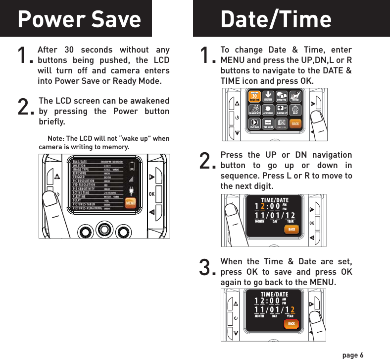 Power Save Date/Time1. To change Date &amp; Time, enter MENU and press the UP,DN,L or R buttons to navigate to the DATE &amp; TIME icon and press OK.2. Press the UP or DN navigation button to go up or down in sequence. Press L or R to move to the next digit.3. When the Time &amp; Date are set, press OK to save and press OK again to go back to the MENU.page 6After 30 seconds without any buttons being pushed, the LCD will turn off and camera enters into Power Save or Ready Mode.1.The LCD screen can be awakened by pressing the Power button briefly.      Note: The LCD will not “wake up” when camera is writing to memory.2.UPOKLRDNUPOKLRDNACTIVE TIMELOCATION TRIGGERDELAYPIR SENSITIVITY FLEXTIME +™+DATE &amp; TIME30PLAY BACKIMAGE TYPEVIEW ASSISTDATE &amp; TIME30UPOKLRDN__:____/__/__TIME/DATEAMMONTH DAY YEARPMBACK111 01 12200UPOKLRDN__:____/__/__TIME/DATEAMMONTH DAY YEARPMBACK111 01 12200