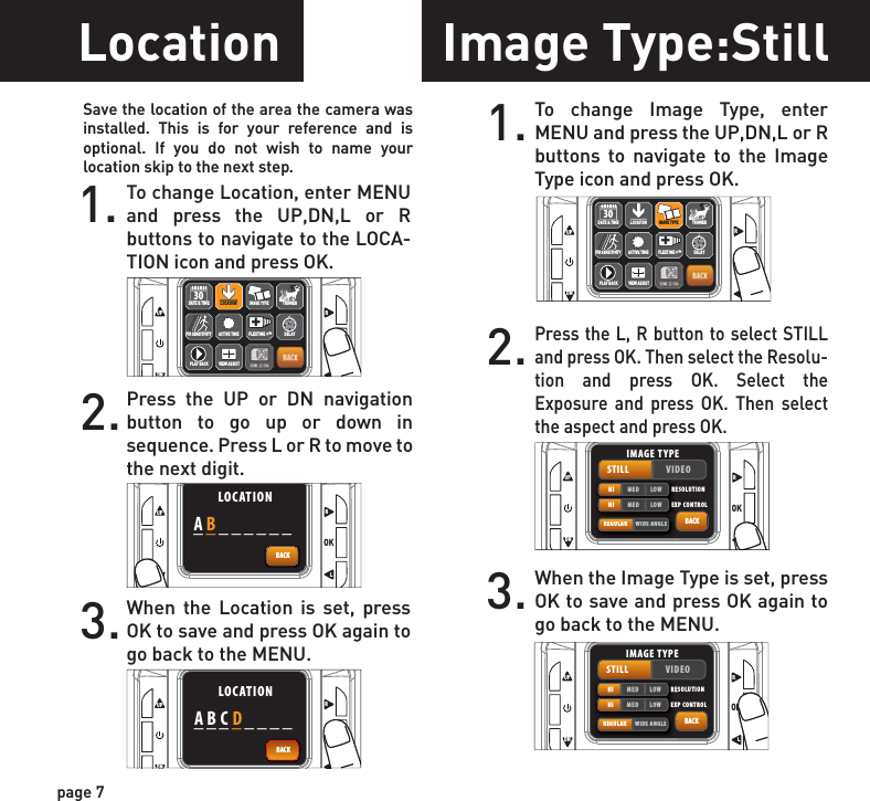 page 7Location1. To change Location, enter MENU and press the UP,DN,L or R buttons to navigate to the LOCA-TION icon and press OK.2.Press the UP or DN navigation button to go up or down in sequence. Press L or R to move to the next digit.3.When the Location is set, press OK to save and press OK again to go back to the MENU.UPOKLRDNBACKACTIVE TIMELOCATION TRIGGERDELAYPIR SENSITIVITY FLEXTIME +™+DATE &amp; TIME30PLAY BACKIMAGE TYPEVIEW ASSISTLOCATIONUPOKLRDNBACKLOCATION________ABUPOKLRDNBACKLOCATION________ABCDImage Type:Still1. To change Image Type, enter MENU and press the UP,DN,L or R buttons to navigate to the Image Type icon and press OK.2.Press the L, R button to select STILL and press OK. Then select the Resolu-tion and press OK. Select the Exposure and press OK. Then select the aspect and press OK. 3. When the Image Type is set, press OK to save and press OK again to go back to the MENU.UPOKLRDNBACKACTIVE TIMELOCATION TRIGGERDELAYPIR SENSITIVITY FLEXTIME +™+DATE &amp; TIME30PLAY BACKIMAGE TYPEVIEW ASSISTIMAGE TYPEUPOKLRDNBACKSTILL VIDEOHI MED LOWREGULAR WIDE ANGLERESOLUTIONHI MED LOW EXP CONTROLIMAGE TYPESave the location of the area the camera was installed. This is for your reference and is optional. If you do not wish to name your location skip to the next step.UPOKLRDNBACKSTILL VIDEOHI MED LOWREGULAR WIDE ANGLERESOLUTIONHI MED LOW EXP CONTROLIMAGE TYPE