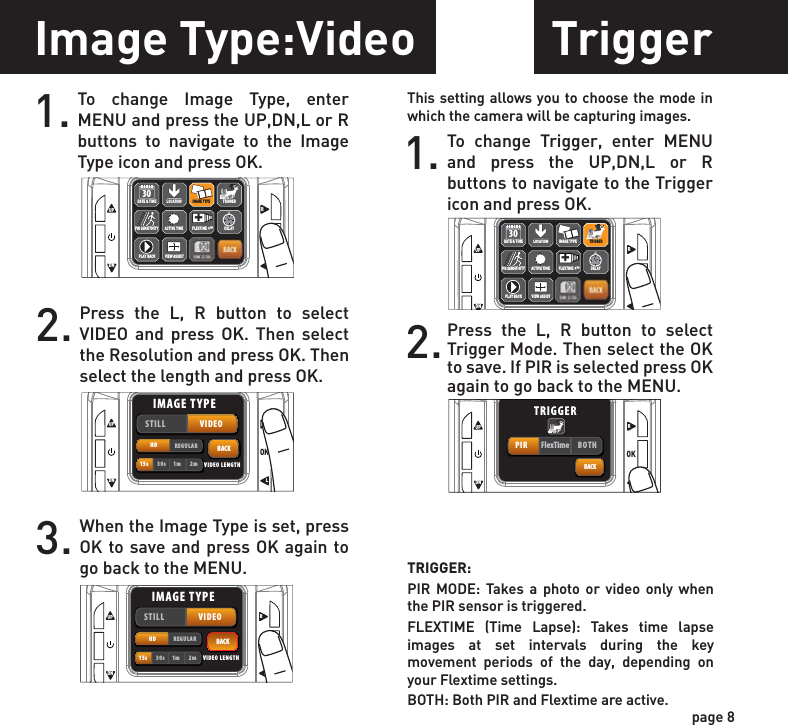 Triggerpage 8TRIGGER:PIR MODE: Takes a photo or video only when the PIR sensor is triggered.FLEXTIME (Time Lapse): Takes time lapse images at set intervals during the key movement periods of the day, depending on your Flextime settings.BOTH: Both PIR and Flextime are active.This setting allows you to choose the mode in which the camera will be capturing images.1. To change Trigger, enter MENU and press the UP,DN,L or R buttons to navigate to the Trigger icon and press OK.2.Press the L, R button to select Trigger Mode. Then select the OK to save. If PIR is selected press OK again to go back to the MENU.Image Type:Video1. To change Image Type, enter MENU and press the UP,DN,L or R buttons to navigate to the Image Type icon and press OK.2. Press the L, R button to select VIDEO and press OK. Then select the Resolution and press OK. Then select the length and press OK. 3. When the Image Type is set, press OK to save and press OK again to go back to the MENU.UPOKLRDNBACKACTIVE TIMELOCATION TRIGGERDELAYPIR SENSITIVITY FLEXTIME +™+DATE &amp; TIME30PLAY BACKIMAGE TYPEVIEW ASSISTIMAGE TYPEUPOKLRDNBACKSTILL VIDEOHD REGULAR15s 30s 1m 2m VIDEO LENGTHIMAGE TYPEUPOKLRDNBACKSTILL VIDEOHD REGULAR15s 30s 1m 2m VIDEO LENGTHIMAGE TYPEUPOKLRDNBACKACTIVE TIMELOCATION TRIGGERDELAYPIR SENSITIVITY FLEXTIME +™+DATE &amp; TIME30PLAY BACKIMAGE TYPEVIEW ASSISTTRIGGERUPOKLRDNBACKPIR FlexTime BOTHTRIGGER