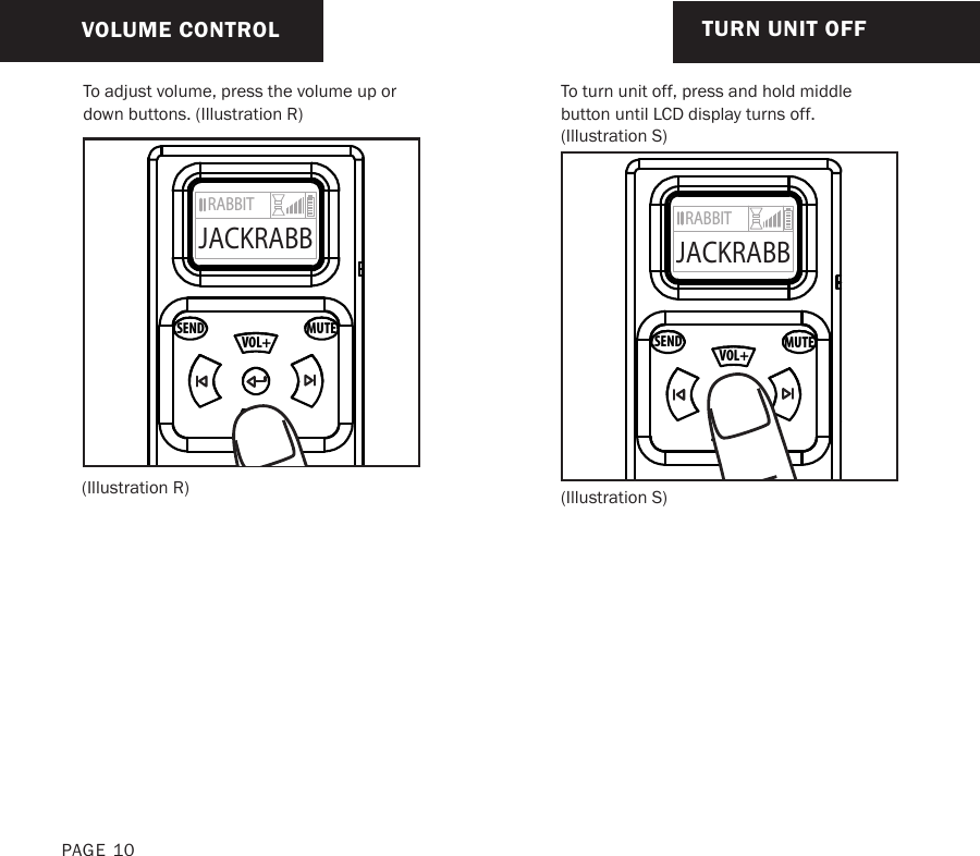 To adjust volume, press the volume up or down buttons. (Illustration R)(Illustration S)(Illustration R)VOLUME CONTROL TURN UNIT OFFTo turn unit off, press and hold middle button until LCD display turns off. (Illustration S)MUTESENDVOL+VOL-RABBITJACKRABBMUTESENDVOL+VOL-RABBITJACKRABBPAGE 10
