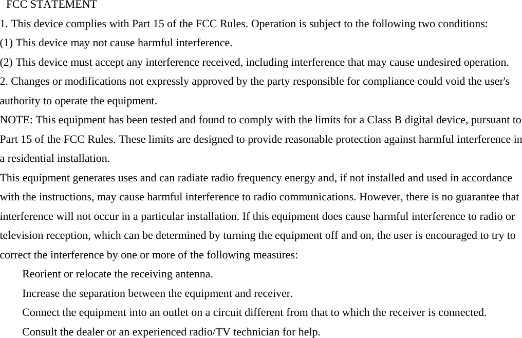   FCC STATEMENT   1. This device complies with Part 15 of the FCC Rules. Operation is subject to the following two conditions:   (1) This device may not cause harmful interference.   (2) This device must accept any interference received, including interference that may cause undesired operation.   2. Changes or modifications not expressly approved by the party responsible for compliance could void the user&apos;s authority to operate the equipment.   NOTE: This equipment has been tested and found to comply with the limits for a Class B digital device, pursuant to Part 15 of the FCC Rules. These limits are designed to provide reasonable protection against harmful interference in a residential installation.   This equipment generates uses and can radiate radio frequency energy and, if not installed and used in accordance with the instructions, may cause harmful interference to radio communications. However, there is no guarantee that interference will not occur in a particular installation. If this equipment does cause harmful interference to radio or television reception, which can be determined by turning the equipment off and on, the user is encouraged to try to correct the interference by one or more of the following measures:       Reorient or relocate the receiving antenna.       Increase the separation between the equipment and receiver.       Connect the equipment into an outlet on a circuit different from that to which the receiver is connected.       Consult the dealer or an experienced radio/TV technician for help. 