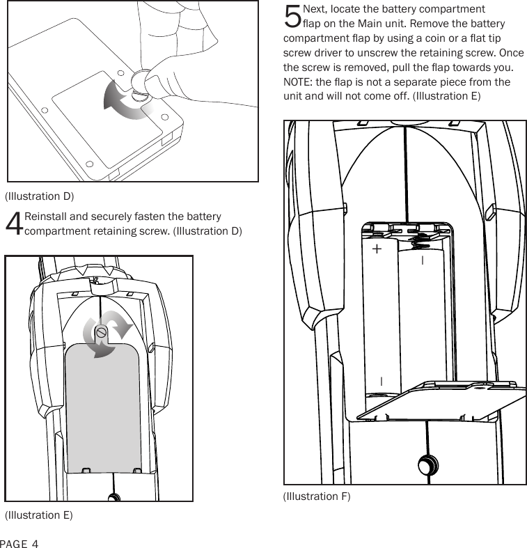 5Next, locate the battery compartment ap on the Main unit. Remove the battery compartment ap by using a coin or a at tip screw driver to unscrew the retaining screw. Once the screw is removed, pull the ap towards you. NOTE: the ap is not a separate piece from the unit and will not come off. (Illustration E)(Illustration D)(Illustration E)(Illustration F)PAGE 44Reinstall and securely fasten the battery compartment retaining screw. (Illustration D)+__