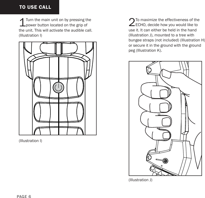 TO USE CALLPAGE 61Turn the main unit on by pressing the power button located on the grip of the unit. This will activate the audible call. (Illustration I) (Illustration I)2To maximize the effectiveness of the ECHO, decide how you would like to use it. It can either be held in the hand (Illustration J), mounted to a tree with bungee straps (not included) (Illustration H) or secure it in the ground with the ground peg (Illustration K). (Illustration J)