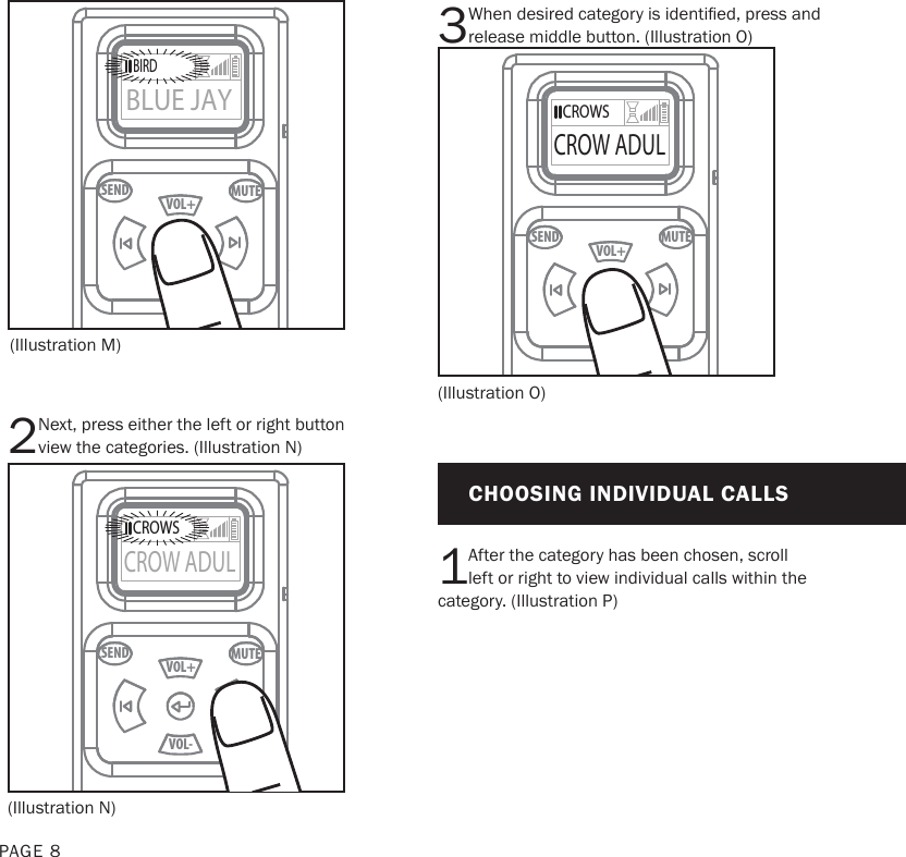 PAGE 8(Illustration M)(Illustration N)MUTESENDVOL+VOL-BIRDBLUE JAYBIRDBLUE JAYMUTESENDVOL+VOL-CROWSCROW ADULCROWSCROW ADUL2Next, press either the left or right button view the categories. (Illustration N)3When desired category is identied, press and release middle button. (Illustration O)1After the category has been chosen, scroll left or right to view individual calls within the category. (Illustration P)(Illustration O)CHOOSING INDIVIDUAL CALLSMUTESENDVOL+VOL-CROWSCROW ADULCROWSCROW ADUL