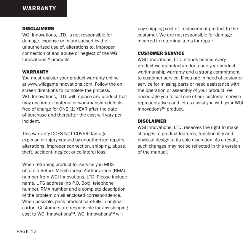 DISCLAIMERSWGI Innovations, LTD. is not responsible for damage, expense or injury caused by the unauthorized use of, alterations to, improper connection of and abuse or neglect of the WGI Innovations™ products.WARRANTYYou must register your product warranty online at www.wildgameinnovations.com. Follow the on screen directions to complete the process.WGI Innovations, LTD. will replace any product that may encounter material or workmanship defects free of charge for ONE (1) YEAR after the date of purchase and thereafter the cost will vary per incident. This warranty DOES NOT COVER damage, expense or injury caused by unauthorized repairs, alterations, improper connection, shipping, abuse, theft, accident, neglect or collateral loss.When returning product for service you MUST obtain a Return Merchandise Authorization (RMA) number from WGI Innovations, LTD. Please include name, UPS address (no P.O. Box), telephone number, RMA number and a complete description of the problem on all enclosed correspondence.When possible, pack product carefully in original carton. Customers are responsible for any shipping cost to WGI Innovations™. WGI Innovations™ will pay shipping cost of  replacement product to the customer. We are not responsible for damage incurred in returning items for repair.CUSTOMER SERVICE WGI Innovations, LTD. stands behind every product we manufacture for a one year product workmanship warranty and a strong commitment to customer service. If you are in need of customer service for missing parts or need assistance with the operation or assembly of your product, we encourage you to call one of our customer service representatives and let us assist you with your WGI Innovations™ product.DISCLAIMERWGI Innovations, LTD. reserves the right to make changes to product features, functionality and physical design at its sole discretion. As a result, such changes may not be reected in this version of the manual.WARRANTYPAGE 12