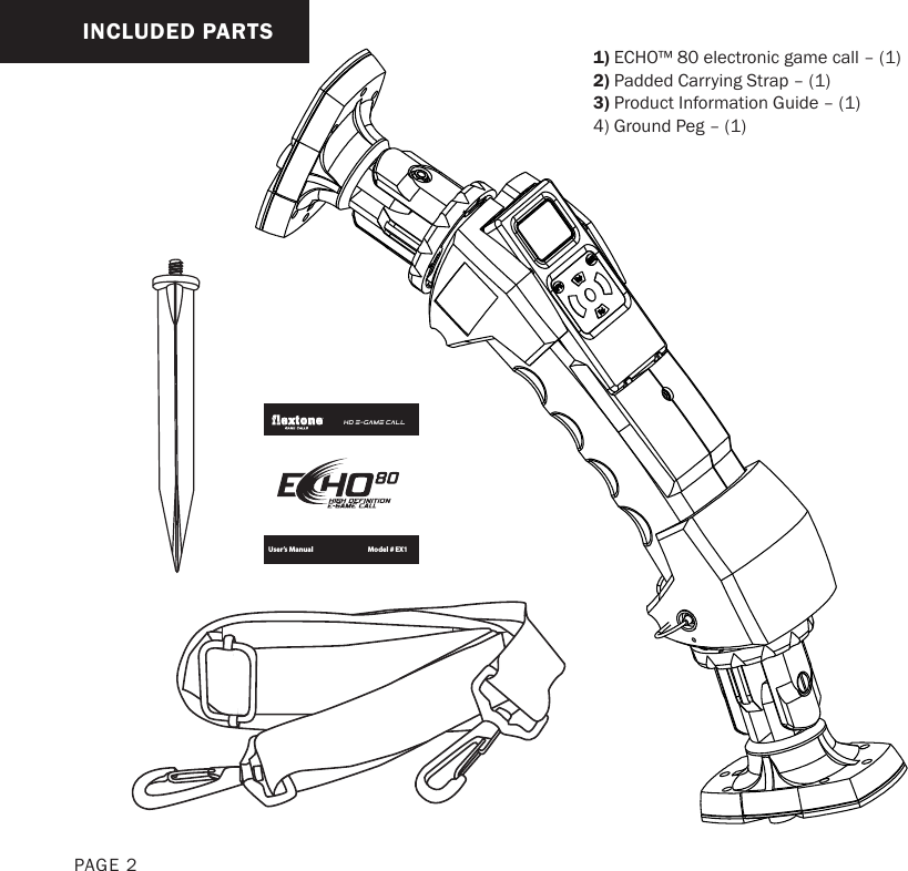 INCLUDED PARTS1) ECHO™ 80 electronic game call – (1) 2) Padded Carrying Strap – (1) 3) Product Information Guide – (1) 4) Ground Peg – (1)PAGE 2Model # EX1HD E-GAME CALL602 Fountain ParkwayGrand Prairie, TX 75050800.847.8269“Flextone”  is a registered trademark of Wild Game Innovations, LLC.“ECHO” &amp; “Sport Responsible” are TM trademarks of WGI Innovations, LTD.User’s Manual