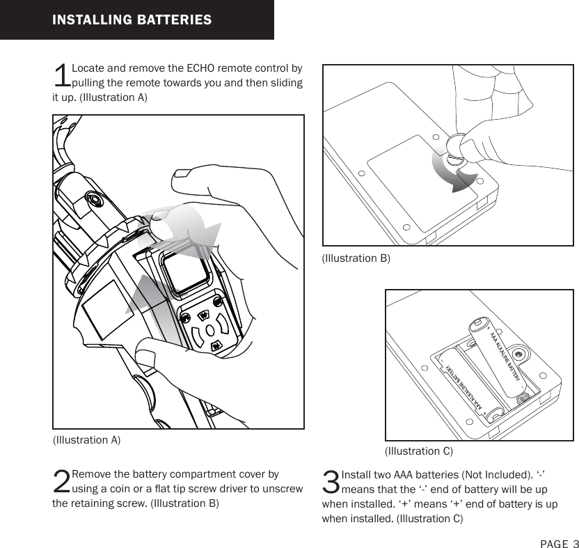 1Locate and remove the ECHO remote control by pulling the remote towards you and then sliding it up. (Illustration A)2Remove the battery compartment cover by using a coin or a at tip screw driver to unscrew the retaining screw. (Illustration B) 3Install two AAA batteries (Not Included). ‘-’ means that the ‘-’ end of battery will be up when installed. ‘+’ means ‘+’ end of battery is up when installed. (Illustration C)(Illustration A)(Illustration B)(Illustration C)INSTALLING BATTERIESPAGE 3