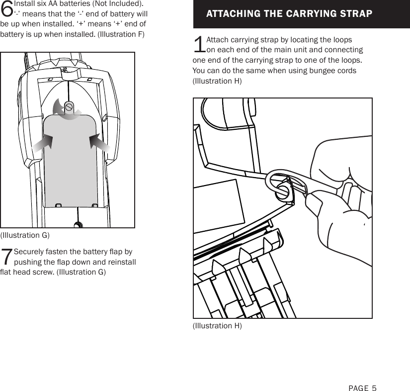 ATTACHING THE CARRYING STRAP1Attach carrying strap by locating the loops on each end of the main unit and connecting one end of the carrying strap to one of the loops. You can do the same when using bungee cords (Illustration H)PAGE 56Install six AA batteries (Not Included). ‘-’ means that the ‘-’ end of battery will be up when installed. ‘+’ means ‘+’ end of battery is up when installed. (Illustration F)7Securely fasten the battery ap by pushing the ap down and reinstall at head screw. (Illustration G)(Illustration G)(Illustration H)