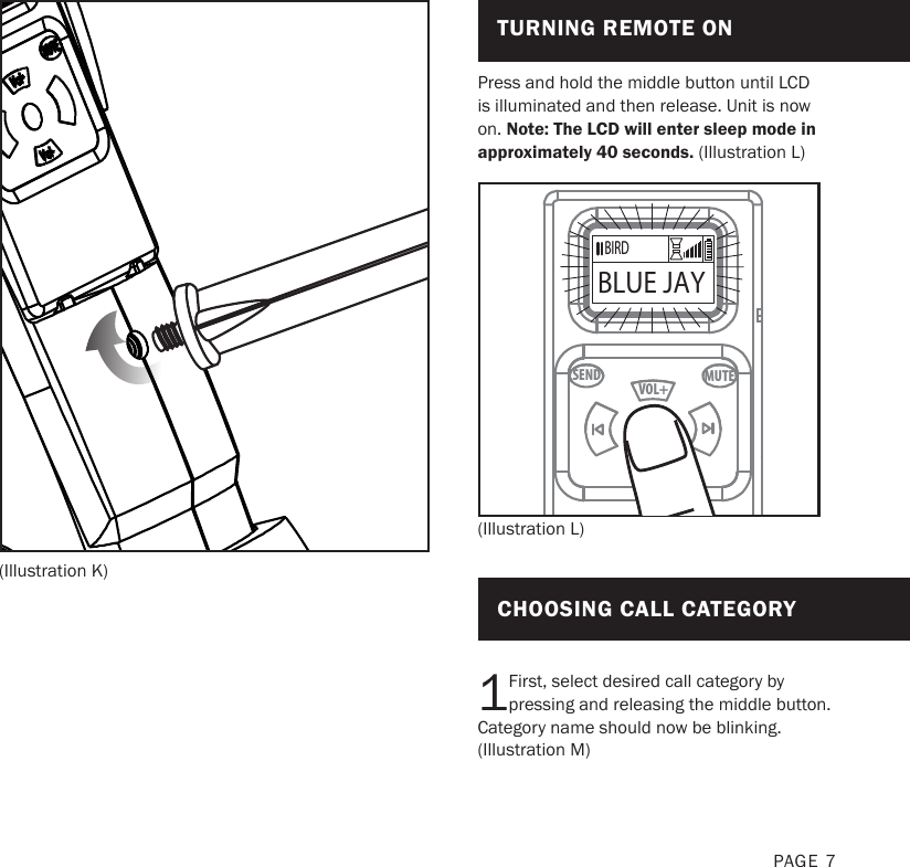 PAGE 7(Illustration K)Press and hold the middle button until LCD is illuminated and then release. Unit is now on. Note: The LCD will enter sleep mode in approximately 40 seconds. (Illustration L)1First, select desired call category by pressing and releasing the middle button. Category name should now be blinking. (Illustration M)MUTESENDVOL+VOL-(Illustration L)TURNING REMOTE ONCHOOSING CALL CATEGORYBIRDBLUE JAYBIRDBLUE JAY