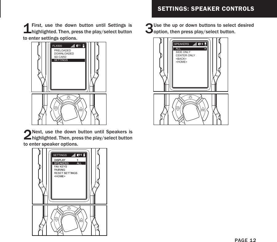 SETTINGS: SPEAKER CONTROLS1First, use the down button until Settings is highlighted. Then, press the play/select button to enter settings options.2Next, use the down button until Speakers is highlighted. Then, press the play/select button to enter speaker options.PLAYSELECT VOLVOLPLAYSELECT VOLVOL3Use the up or down buttons to select desired option, then press play/select button.PLAYSELECT VOLVOLFLX500PRELOADEDDOWNLOADEDSD CARDSETTINGS11SETTINGS 11SPEAKERSALLSIDE ONLYCENTER ONLY&lt;BACK&gt;&lt;HOME&gt;11PAGE 12