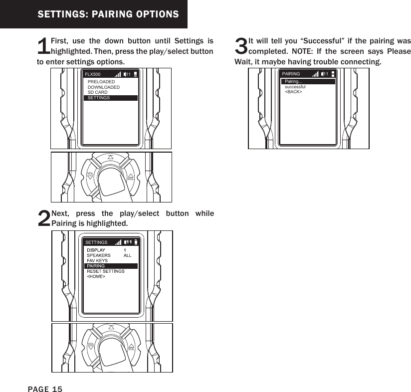 1First, use the down button until Settings is highlighted. Then, press the play/select button to enter settings options.2Next, press the play/select button while Pairing is highlighted.PLAYSELECT VOLVOLPLAYSELECT VOLVOLSETTINGS: PAIRING OPTIONSFLX500PRELOADEDDOWNLOADEDSD CARDSETTINGS11SETTINGS 11PAIRINGPairing...successful   &lt;BACK&gt;113 It will tell you “Successful” if the pairing was completed. NOTE: If the screen says Please Wait, it maybe having trouble connecting.PAGE 15