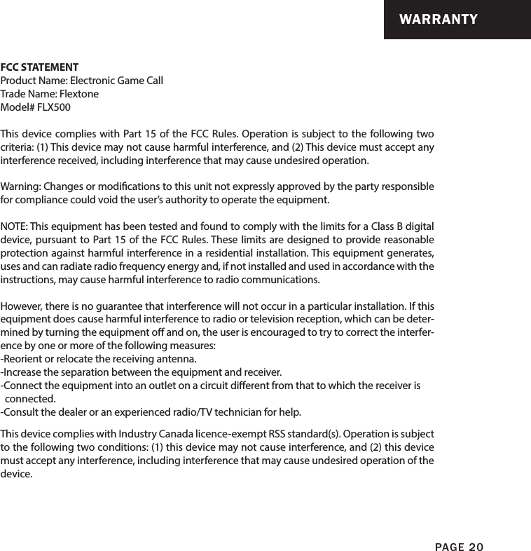 PAGE 20FCC STATEMENTProduct Name: Electronic Game CallTrade Name: Flextone Model# FLX500This device complies with Part 15 of the FCC Rules. Operation is subject to the following two criteria: (1) This device may not cause harmful interference, and (2) This device must accept any interference received, including interference that may cause undesired operation.Warning: Changes or modications to this unit not expressly approved by the party responsible for compliance could void the user’s authority to operate the equipment.NOTE: This equipment has been tested and found to comply with the limits for a Class B digital device, pursuant to Part 15 of the FCC Rules. These limits are designed to provide reasonable protection against harmful interference in a residential installation. This equipment generates, uses and can radiate radio frequency energy and, if not installed and used in accordance with the instructions, may cause harmful interference to radio communications. However, there is no guarantee that interference will not occur in a particular installation. If this equipment does cause harmful interference to radio or television reception, which can be deter-mined by turning the equipment o and on, the user is encouraged to try to correct the interfer-ence by one or more of the following measures:-Reorient or relocate the receiving antenna.-Increase the separation between the equipment and receiver.-Connect the equipment into an outlet on a circuit dierent from that to which the receiver is   connected.-Consult the dealer or an experienced radio/TV technician for help.This device complies with Industry Canada licence-exempt RSS standard(s). Operation is subject to the following two conditions: (1) this device may not cause interference, and (2) this device must accept any interference, including interference that may cause undesired operation of the device.WARRANTY