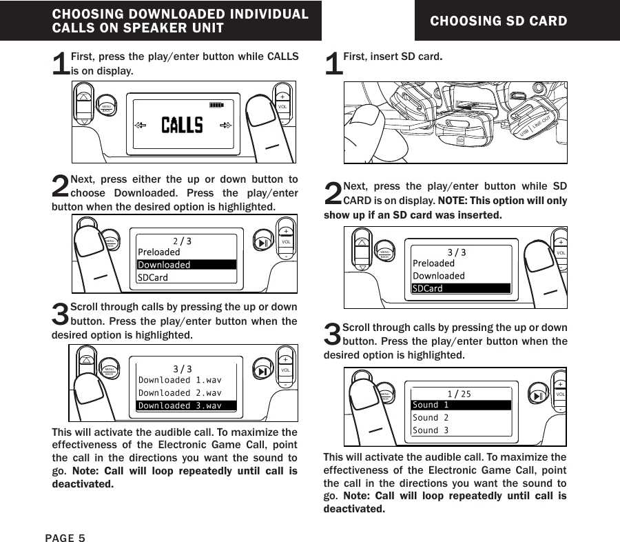 CHOOSING SD CARD2Next, press the play/enter button while SD CARD is on display. NOTE: This option will only show up if an SD card was inserted.3Scroll through calls by pressing the up or down button. Press the play/enter button when the desired option is highlighted.MENUBACKMENUBACKThis will activate the audible call. To maximize the effectiveness of the Electronic Game Call, point the call in the directions you want the sound to go.  Note: Call will loop repeatedly until call is deactivated. VOL+-VOL+-1First, insert SD card.SDUSB     LINE-OUTLINE-INCHOOSING DOWNLOADED INDIVIDUAL CALLS ON SPEAKER UNIT1First, press the play/enter button while CALLS is on display.2Next, press either the up or down button to choose Downloaded. Press the play/enter button when the desired option is highlighted.3Scroll through calls by pressing the up or down button. Press the play/enter button when the desired option is highlighted.MENUBACKVOL+-MENUBACKVOL+-MENUBACKVOL+-This will activate the audible call. To maximize the effectiveness of the Electronic Game Call, point the call in the directions you want the sound to go.  Note: Call will loop repeatedly until call is deactivated. PAGE 5