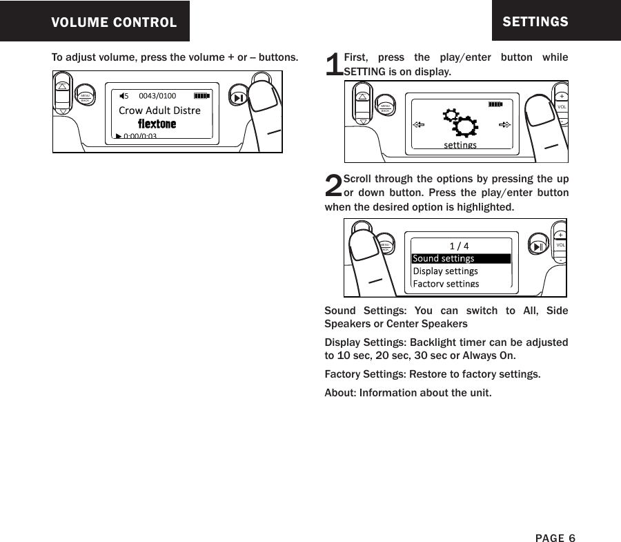 To adjust volume, press the volume + or -- buttons.VOLUME CONTROLMENUBACKVOL+-PAGE 6SETTINGS1First, press the play/enter button while SETTING is on display.MENUBACKVOL+-2Scroll through the options by pressing the up or down button. Press the play/enter button when the desired option is highlighted.Sound Settings: You can switch to All, Side Speakers or Center SpeakersDisplay Settings: Backlight timer can be adjusted to 10 sec, 20 sec, 30 sec or Always On.Factory Settings: Restore to factory settings.About: Information about the unit.MENUBACKVOL+-