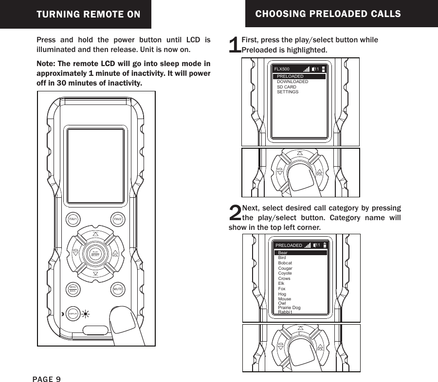 TURNING REMOTE ONPress and hold the power button until LCD is illuminated and then release. Unit is now on.Note: The remote LCD will go into sleep mode in approximately 1 minute of inactivity. It will power  off in 30 minutes of inactivity.FAV1 FAV2MUTEMENUBACKDISPLAYPLAYSELECT VOLVOLCHOOSING PRELOADED CALLS1First, press the play/select button while Preloaded is highlighted.2Next, select desired call category by pressing the play/select button. Category name will show in the top left corner.PLAYSELECT VOLVOLPLAYSELECT VOLVOLFLX500PRELOADEDDOWNLOADEDSD CARDSETTINGS11PRELOADEDBearBirdBobcatCougarCoyoteCrowsElkFoxHogMouse11OwlPrairie DogRabbi tlPAGE 9