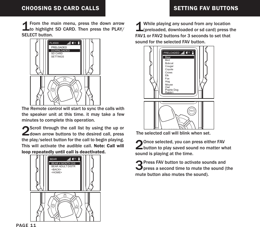 CHOOSING SD CARD CALLS1From the main menu, press the down arrow to highlight SD CARD. Then press the PLAY/SELECT button.The Remote control will start to sync the calls with the speaker unit at this time. it may take a few minutes to complete this operation.PLAYSELECT VOLVOLFLX500PRELOADEDSD CARDSETTINGS11DOWNLOADED2Scroll through the call list by using the up or down arrow buttons to the desired call, press the play/select button for the call to begin playing.  This will activate the audible call. Note: Call will loop repeatedly until call is deactivated. PLAYSELECT VOLVOLBEARBEAR 4 MONTH DISBEAR ADULT DISTR&lt;BACK&gt;&lt;HOME&gt;11SETTING FAV BUTTONS1While playing any sound from any location (preloaded, downloaded or sd card) press the FAV1 or FAV2 buttons for 3 seconds to set that sound for the selected FAV button.PRELOADEDBearBirdBobcatCougarCoyoteCrowsElkFoxHogMouse11OwlPrairie DogRabbi tFAV1 FAV2The selected call will blink when set.2Once selected, you can press either FAV button to play saved sound no matter what sound is playing at the time.3 Press FAV button to activate sounds and press a second time to mute the sound (the mute button also mutes the sound).PAGE 11
