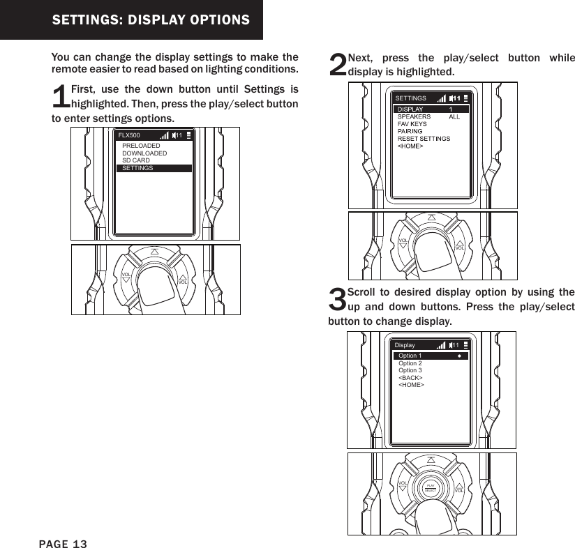 SETTINGS: DISPLAY OPTIONS1First, use the down button until Settings is highlighted. Then, press the play/select button to enter settings options.2Next, press the play/select button while display is highlighted.PLAYSELECT VOLVOLPLAYSELECT VOLVOL3Scroll to desired display option by using the up and down buttons. Press the play/select button to change display.PLAYSELECT VOLVOLFLX500PRELOADEDDOWNLOADEDSD CARDSETTINGS11SETTINGS 11DisplayOption 1Option 2Option 3   &lt;BACK&gt;&lt;HOME&gt;11You can change the display settings to make the remote easier to read based on lighting conditions.PAGE 13