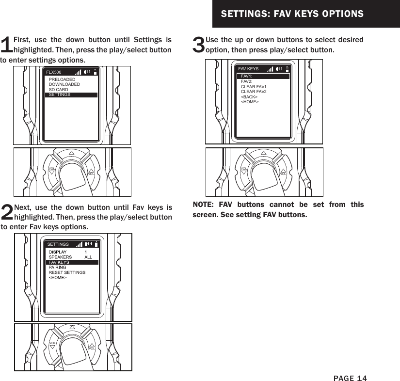 SETTINGS: FAV KEYS OPTIONS1First, use the down button until Settings is highlighted. Then, press the play/select button to enter settings options.2Next, use the down button until Fav keys is highlighted. Then, press the play/select button to enter Fav keys options.PLAYSELECT VOLVOLPLAYSELECT VOLVOL3Use the up or down buttons to select desired option, then press play/select button.PLAYSELECT VOLVOLFLX500PRELOADEDDOWNLOADEDSD CARDSETTINGS11SETTINGS 11FAV KEYSFAV1:FAV2:CLEAR FAV1CLEAR FAV2&lt;BACK&gt;&lt;HOME&gt;11NOTE: FAV buttons cannot be set from this screen. See setting FAV buttons.PAGE 14