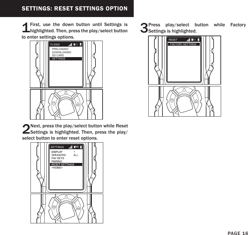 SETTINGS: RESET SETTINGS OPTION1First, use the down button until Settings is highlighted. Then, press the play/select button to enter settings options.2Next, press the play/select button while Reset Settings is highlighted. Then, press the play/select button to enter reset options.PLAYSELECT VOLVOLPLAYSELECT VOLVOLFLX500PRELOADEDDOWNLOADEDSD CARDSETTINGS11SETTINGS 113Press play/select button while Factory Settings is highlighted.PLAYSELECT VOLVOLRESETFACTORY SETTINGS11PAGE 16