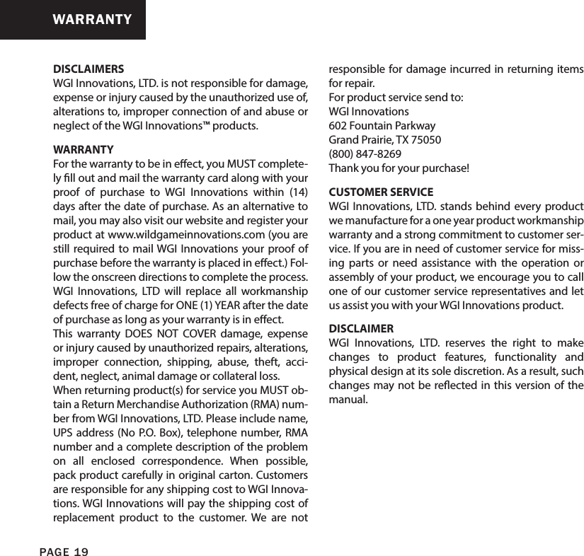 DISCLAIMERSWGI Innovations, LTD. is not responsible for damage, expense or injury caused by the unauthorized use of, alterations to, improper connection of and abuse or neglect of the WGI Innovations™ products.WARRANTYFor the warranty to be in eect, you MUST complete-ly ll out and mail the warranty card along with your proof of purchase to WGI Innovations within (14) days after the date of purchase. As an alternative to mail, you may also visit our website and register your product at www.wildgameinnovations.com (you are still required to mail WGI Innovations your proof of purchase before the warranty is placed in eect.) Fol-low the onscreen directions to complete the process.WGI Innovations, LTD will replace all workmanship defects free of charge for ONE (1) YEAR after the date of purchase as long as your warranty is in eect.This warranty DOES NOT COVER damage, expense or injury caused by unauthorized repairs, alterations, improper connection, shipping, abuse, theft, acci-dent, neglect, animal damage or collateral loss.When returning product(s) for service you MUST ob-tain a Return Merchandise Authorization (RMA) num-ber from WGI Innovations, LTD. Please include name, UPS address (No P.O. Box), telephone number, RMA number and a complete description of the problem on all enclosed correspondence. When possible, pack product carefully in original carton. Customers are responsible for any shipping cost to WGI Innova-tions. WGI Innovations will pay the shipping cost of replacement product to the customer. We are not responsible for damage incurred in returning items for repair. For product service send to: WGI Innovations602 Fountain ParkwayGrand Prairie, TX 75050(800) 847-8269 Thank you for your purchase!CUSTOMER SERVICEWGI Innovations, LTD. stands behind every product we manufacture for a one year product workmanship warranty and a strong commitment to customer ser-vice. If you are in need of customer service for miss-ing parts or need assistance with the operation or assembly of your product, we encourage you to call one of our customer service representatives and let us assist you with your WGI Innovations product.DISCLAIMERWGI Innovations, LTD. reserves the right to make changes to product features, functionality and physical design at its sole discretion. As a result, such changes may not be reected in this version of the manual.WARRANTYPAGE 19