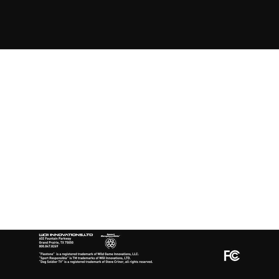 602 Fountain ParkwayGrand Prairie, TX 75050800.847.8269“Flextone”  is a registered trademark of Wild Game Innovations, LLC.“Sport Responsible” is TM trademarks of WGI Innovations, LTD.“Dog Soldier TV” is a registered trademark of Steve Criner, all rights reserved.