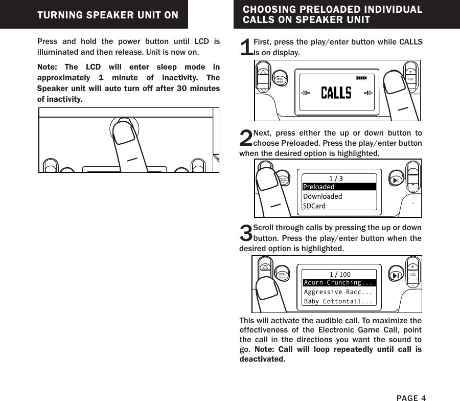 TURNING SPEAKER UNIT ONPress and hold the power button until LCD is illuminated and then release. Unit is now on. Note:  The LCD will enter sleep mode in approximately 1 minute of inactivity. The Speaker unit will auto turn off after 30 minutes of inactivity.PAGE 4CHOOSING PRELOADED INDIVIDUAL CALLS ON SPEAKER UNIT1First, press the play/enter button while CALLS is on display.2Next, press either the up or down button to choose Preloaded. Press the play/enter button when the desired option is highlighted.3Scroll through calls by pressing the up or down button. Press the play/enter button when the desired option is highlighted.MENUBACKVOL+-MENUBACKVOL+-MENUBACKVOL+-This will activate the audible call. To maximize the effectiveness of the Electronic Game Call, point the call in the directions you want the sound to go.  Note: Call will loop repeatedly until call is deactivated. 