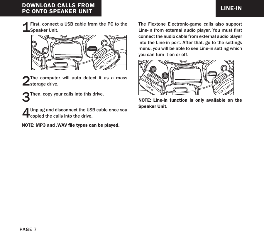 DOWNLOAD CALLS FROM PC ONTO SPEAKER UNIT1First, connect a USB cable from the PC to the Speaker Unit.USB     LINE-OUT2The computer will auto detect it as a mass storage drive.3Then, copy your calls into this drive.4Unplug and disconnect the USB cable once you copied the calls into the drive.LINE-INThe Flextone Electronic-game calls also support Line-in from external audio player. You must rst connect the audio cable from external audio player into the Line-in port. After that, go to the settings menu, you will be able to see Line-in setting which you can turn it on or off.USB     LINE-OUTLINE-INNOTE: Line-in function is only available on the Speaker Unit.NOTE: MP3 and .WAV le types can be played.PAGE 7