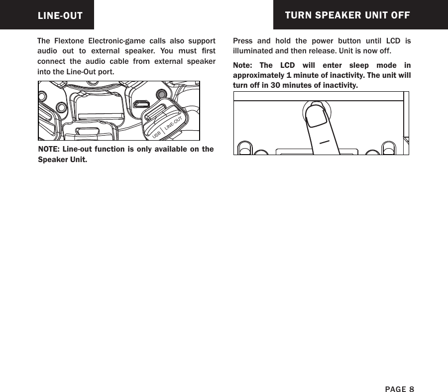 The Flextone Electronic-game calls also support audio  out  to  external  speaker.  You  must  rst connect the audio cable from external speaker  into the Line-Out port.LINE-OUTUSB     LINE-OUTNOTE: Line-out function is only available on the Speaker Unit.TURN SPEAKER UNIT OFFPress and hold the power button until LCD is illuminated and then release. Unit is now off.Note: The LCD will enter sleep mode in approximately 1 minute of inactivity. The unit will turn off in 30 minutes of inactivity.PAGE 8