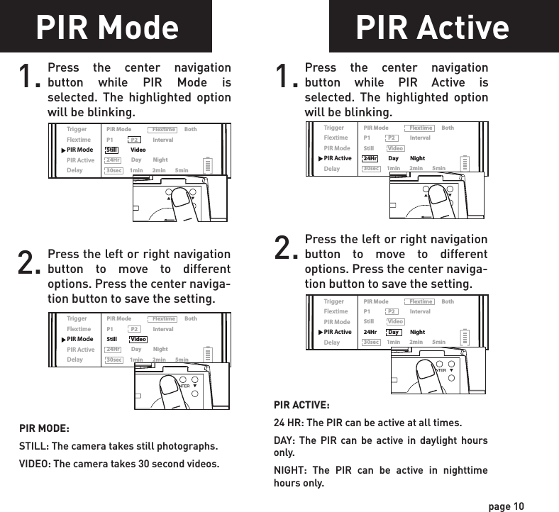 ReadyTime/DateLocationTriggerFlextimePIR ModePIR ActiveDelayPIR Mode                  Flextime        BothP1               P2             IntervalStill            Video24Hr          Day          Night30sec       1min        2min        5minReadyTime/DateLocationTriggerFlextimePIR ModePIR ActiveDelayPIR Mode                  Flextime        BothP1               P2             IntervalStill            Video24Hr          Day          Night30sec       1min        2min        5minReadyTime/DateLocationTriggerFlextimePIR ModePIR ActiveDelayPIR Mode                  Flextime        BothP1               P2             IntervalStill            Video24Hr          Day          Night30sec       1min        2min        5minReadyTime/DateLocationTriggerFlextimePIR ModePIR ActiveDelayPIR Mode                  Flextime        BothP1               P2             IntervalStill            Video24Hr          Day          Night30sec       1min        2min        5minPIR Mode1. Press the center navigation button while PIR Mode is selected. The highlighted option will be blinking. PIR MODE:STILL: The camera takes still photographs.VIDEO: The camera takes 30 second videos.2. Press the left or right navigation button to move to different options. Press the center naviga-tion button to save the setting.PIR Active1. Press the center navigation button while PIR Active is selected. The highlighted option will be blinking.PIR ACTIVE:24 HR: The PIR can be active at all times.DAY: The PIR can be active in daylight hours only.NIGHT: The PIR can be active in nighttime hours only.2. Press the left or right navigation button to move to different options. Press the center naviga-tion button to save the setting.page 9page 10Flextime period:1. 15 min before Sunrise to 1 hour after Sunrise.2. 1 hour before Sunset to 15 min after SunsetFlextime period:1. 15 min before Sunrise to 1 hour after Sunrise.2. 1 hour before Sunset to 15 min after SunsetFlextime period:1. 15 min before Sunrise to 15 min after Sunset1 HOURAFTERSUNRISE1 HOURBEFORESUNSET15 MINUTESBEFORESUNRISE15 MINUTESAFTERSUNSETFLEXTIME FLEXTIMEFLEXTIME FLEXTIMEPIRINACTIVECamera is inactive before and after Flextime periods. Flextime is active twice a day.Flextime is active twice a day.Flextime is active during daytime.Camera is in PIR mode before and after Flextime periods.Camera is in PIR mode before and after Flextime periods.INACTIVEINACTIVEINACTIVEINACTIVEINACTIVEPIRPIRFLEXTIMEPIR PIRP1FLEXTIME selectedBOTH selectedP2INTERVALFlextime + PIR period:1. 15 min before Sunrise to 1 hour after Sunrise.2. 1 hour before Sunset to 15 min after SunsetFlextime + PIR period:1. 15 min before Sunrise to 1 hour after Sunrise.2. 1 hour before Sunset to 15 min after SunsetFlextime + PIR period:1. 15 min before Sunrise to 15 min after SunsetP1P2INTERVAL1 HOURAFTERSUNRISE1 HOURBEFORESUNSET15 MINUTESBEFORESUNRISE15 MINUTESAFTERSUNSETFLEXTIME FLEXTIMEFLEXTIME FLEXTIMEPIRPIR PIRPIR PIRPIRPIRFLEXTIME &amp; PIRPIR PIRCamera is inactive before and after Flextime + PIR periods. Flextime + PIR is active twice a day.Camera is in PIR mode before and after Flextime + PIR periods. Flextime + PIR is active twice a day.Camera is in PIR mode before and after Flextime + PIR periods. Flextime + PIR is active during daytime.