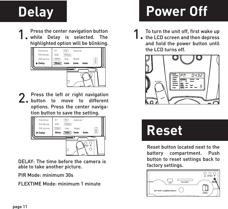 ReadyTime/DateLocationTriggerFlextimePIR ModePIR ActiveDelayPIR Mode                  Flextime        BothP1               P2             IntervalStill            Video24Hr          Day          Night30sec       1min        2min        5minReadyTime/DateLocationTriggerFlextimePIR ModePIR ActiveDelayPIR Mode                  Flextime        BothP1               P2             IntervalStill            Video24Hr          Day          Night30sec       1min        2min        5minPower OffPower PortImage Stamp1.WGI Cameras come standard with an external power port. You must open the weather resistant cover and use a Wildgame Innovations 6 Volt camera battery accessory.1.To turn the unit off, first wake up the LCD screen and then depress and hold the power button until the LCD turns off.page 11page 12ReadyTime/DateLocationTriggerFlextimePIR ModePIR ActiveDelayPIR Mode                  Flextime        BothP1               P2             IntervalStill            Video24Hr          Day          Night30sec       1min        2min        5minPOWERDelay1. Press the center navigation button while Delay is selected. The highlighted option will be blinking.2. Press the left or right navigation button to move to different options. Press the center naviga-tion button to save the setting.DELAY: The time before the camera is able to take another picture.PIR Mode: minimum 30sFLEXTIME Mode: minimum 1 minutePictures Display:       08:15PM       11-12-2011               T08      0200 Time   Date    Moon PhaseLocationPhotoCountResetReset button located next to the battery compartment. Push button to reset settings back to factory settings.RESETMountingWhen mounting to a tree, first latch the 2 bungee cords through the mounting holes on the left or right side of the camera. Then, stretch the cords around the tree and latch the other ends of the bungee cords through the mounting holes on the opposite side of the camera. 1.