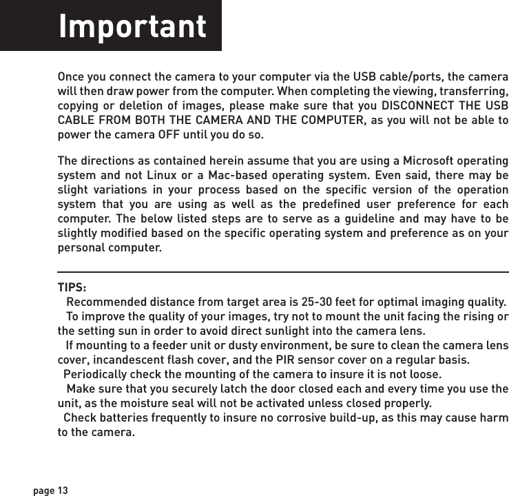 ImportantOnce you connect the camera to your computer via the USB cable/ports, the camera will then draw power from the computer. When completing the viewing, transferring, copying or deletion of images, please make sure that you DISCONNECT THE USB CABLE FROM BOTH THE CAMERA AND THE COMPUTER, as you will not be able to power the camera OFF until you do so.The directions as contained herein assume that you are using a Microsoft operating system and not Linux or a Mac-based operating system. Even said, there may be slight variations in your process based on the specific version of the operation system that you are using as well as the predefined user preference for each computer. The below listed steps are to serve as a guideline and may have to be slightly modified based on the specific operating system and preference as on your personal computer.TIPS:    Recommended distance from target area is 25-30 feet for optimal imaging quality.    To improve the quality of your images, try not to mount the unit facing the rising or the setting sun in order to avoid direct sunlight into the camera lens.   If mounting to a feeder unit or dusty environment, be sure to clean the camera lens cover, incandescent flash cover, and the PIR sensor cover on a regular basis.  Periodically check the mounting of the camera to insure it is not loose.   Make sure that you securely latch the door closed each and every time you use the unit, as the moisture seal will not be activated unless closed properly.  Check batteries frequently to insure no corrosive build-up, as this may cause harm to the camera.page 13page 14WarrantyDISCLAIMERSWGI Innovations, LTD. is not responsible for damage, expense or injury caused by the unauthorized use of, alterations to, improper connection of and abuse or neglect of the WGI Innovations™ products.DISCLAIMERWGI Innovations, LTD. reserves the right to make changes to product features, functionality and physical design at its sole discretion. As a result, such changes may not be reected in this version of the manual.WARRANTYFor the warranty to be in eect, you MUST completely ll out and mail the warranty card along with your proof of purchase to WGI Innovations within (14) days after the date of purchase. As an alternative to mail, you may also visit our website and register your product at www.wildgameinnovations.com (you are still required to mail WGI Innovations your proof of purchase before the warranty is placed in eect.) Follow the onscreen directions to complete the process.WGI Innovations, LTD will replace all workmanship defects free of charge for ONE (1) YEAR after the date of purchase as long as your warranty is in eect.This warranty DOES NOT COVER damage, expense or injury caused by unauthorized repairs, alterations, improper connection, shipping, abuse, theft, accident, neglect or collateral loss.When returning product(s) for service you MUST obtain a Return Merchandise Authorization (RMA) number from WGI Innovations, LTD. Please include name, UPS address (No P.O. Box), telephone number, RMA number and a complete description of the problem on all enclosed correspondence. When possible, pack product carefully in original carton. Customers are responsible for any shipping cost to WGI Innovations. WGI Innovations will pay the shipping cost of replacement product to the customer. We are not responsible for damage incurred in returning items for repair. For product service send to: WGI Innovations602 Fountain ParkwayGrand Prairie, TX 75050(800) 847-8269 Thank you for your purchase!CUSTOMER SERVICEWGI Innovations, LTD. stands behind every product we manufacture for a one year product workmanship warranty and a strong commitment to customer service. If you are in need of customer service for missing parts or need assistance with the operation or assembly of your product, we encourage you to call one of our customer service representatives and let us assist you with your WGI Innovations product.