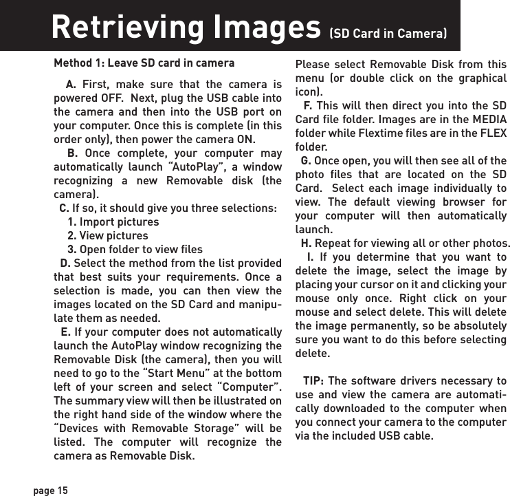 Retrieving Images (SD Card in Camera)Retrieving Images (SD Card reader)Method 1: Leave SD card in camera  A. First,  make sure that the camera is powered OFF.  Next, plug the USB cable into the camera and then into the USB port on your computer. Once this is complete (in this order only), then power the camera ON.    B. Once complete, your computer may automatically launch “AutoPlay”, a window recognizing a new Removable disk (the camera).   C. If so, it should give you three selections:     1. Import pictures     2. View pictures     3. Open folder to view files  D. Select the method from the list provided that best suits your requirements. Once a selection is made, you can then view the images located on the SD Card and manipu-late them as needed.  E. If your computer does not automatically launch the AutoPlay window recognizing the Removable Disk (the camera), then you will need to go to the “Start Menu” at the bottom left of your screen and select “Computer”. The summary view will then be illustrated on the right hand side of the window where the “Devices with Removable Storage” will be listed. The computer will recognize the camera as Removable Disk.   Method 2: Remove SD card and use card reader  A. First, remove the SD Card from the camera unit itself by pressing on it to where it automatically ejects.   B. Next, insert the SD card into your SD card reader.   C. Once inserted into your computer it may automatically launch “AutoPlay”, a window recognizing a new Secure Digital Storage Device (the SD Card).   D. If so, it should list several options for the next steps (not limited to the following):    1. Picture Options         a. Import pictures         b. View pictures         c. Copy Disc         d. Transfer pictures    2. General Options         a. Open folder to view files  E. Select the method from the list provided that best suits your requirements. If the selection is made to “View pictures”, you can then view the images located on the SD Card and manipulate them as needed.  F. If your computer does not automatically launch the AutoPlay window recognizing the Removable Disk (the SD Card), then you will need to go to the “Start Menu” at the bottom  left of your screen and select “Com-puter”. The summary view will then be illustrated on the right hand side of the window where by the “Devices with Removable Storage” will be listed. The computer will recognize the reader as “Secure Digital Storage Device”. Please select “Secure Digital Storage Device” from this menu (or double click on the graphical icon).  G. This will then direct you into the SD Card file folder. Images are in the MEDIA folder while Flextime files are in the FLEX folder.  H. Once open, you will then see all of the photo files that are located on the SD Card.  Select each image individually to view. The default viewing browser for your computer will then automatically launch.  I. Repeat for viewing all or other photos.  J. If you determine that you want to delete the image, select the image by placing your cursor on it and clicking your mouse only once. Right click on your mouse and select delete. This will delete the image permanently, so be absolutely sure you want to do this before selecting delete.Please select Removable Disk from this menu (or double click on the graphical icon).  F. This will then direct you into the SD Card file folder. Images are in the MEDIA folder while Flextime files are in the FLEX folder.  G. Once open, you will then see all of the photo files that are located on the SD Card.  Select each image individually to view. The default viewing browser for your computer will then automatically launch.  H. Repeat for viewing all or other photos.  I. If you determine that you want to delete the image, select the image by placing your cursor on it and clicking your mouse only once. Right click on your mouse and select delete. This will delete the image permanently, so be absolutely sure you want to do this before selecting delete.  TIP: The software drivers necessary to use and view the camera are automati-cally downloaded to the computer when you connect your camera to the computer via the included USB cable. page 15page 16