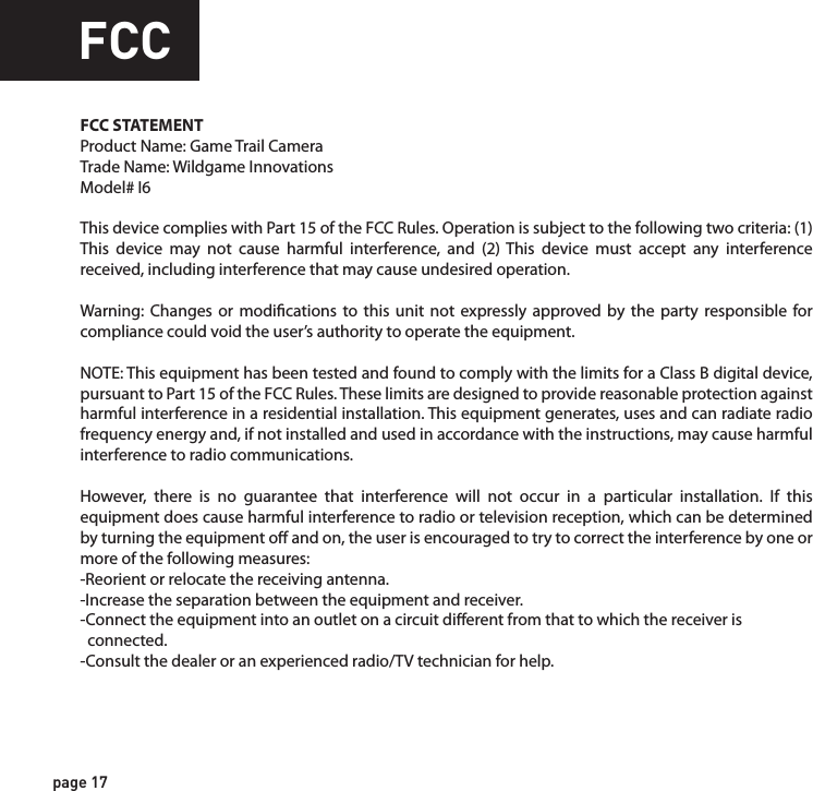 FCCFCC STATEMENTProduct Name: Game Trail CameraTrade Name: Wildgame Innovations Model# I6This device complies with Part 15 of the FCC Rules. Operation is subject to the following two criteria: (1) This device may not cause harmful interference, and (2) This device must accept any interference received, including interference that may cause undesired operation.Warning: Changes or modications to this unit not expressly approved by the party responsible for compliance could void the user’s authority to operate the equipment.NOTE: This equipment has been tested and found to comply with the limits for a Class B digital device, pursuant to Part 15 of the FCC Rules. These limits are designed to provide reasonable protection against harmful interference in a residential installation. This equipment generates, uses and can radiate radio frequency energy and, if not installed and used in accordance with the instructions, may cause harmful interference to radio communications. However, there is no guarantee that interference will not occur in a particular installation. If this equipment does cause harmful interference to radio or television reception, which can be determined by turning the equipment o and on, the user is encouraged to try to correct the interference by one or more of the following measures:-Reorient or relocate the receiving antenna.-Increase the separation between the equipment and receiver.-Connect the equipment into an outlet on a circuit dierent from that to which the receiver is   connected.-Consult the dealer or an experienced radio/TV technician for help.page 17page 18