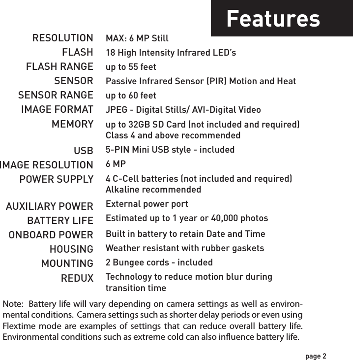 IncludesFeaturesUSB Cable 2 - Bungee Cords User ManualCamera UnitFlextime PlayerSoftwareRESOLUTIONFLASHFLASH RANGESENSORSENSOR RANGEIMAGE FORMATMEMORYUSBIMAGE RESOLUTIONPOWER SUPPLYAUXILIARY POWERBATTERY LIFEONBOARD POWERHOUSINGMOUNTINGREDUXMAX: 6 MP Still18 High Intensity Infrared LED’sup to 55 feetPassive Infrared Sensor (PIR) Motion and Heatup to 60 feetJPEG - Digital Stills/ AVI-Digital Videoup to 32GB SD Card (not included and required)Class 4 and above recommended5-PIN Mini USB style - included6 MP4 C-Cell batteries (not included and required)Alkaline recommendedExternal power portEstimated up to 1 year or 40,000 photosBuilt in battery to retain Date and TimeWeather resistant with rubber gaskets2 Bungee cords - includedTechnology to reduce motion blur duringtransition timepage 1page 2NOTE: Flextime Player Software is optional.Flextime files can be played by using most media players.Note:  Battery life will vary depending on camera settings as well as environ-mental conditions.  Camera settings such as shorter delay periods or even using Flextime mode are examples of settings that can reduce overall battery life.  Environmental conditions such as extreme cold can also inuence battery life.